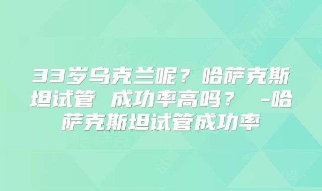 33岁乌克兰呢?哈萨克斯坦试管 成功率高吗? -哈萨克斯坦试管成功率