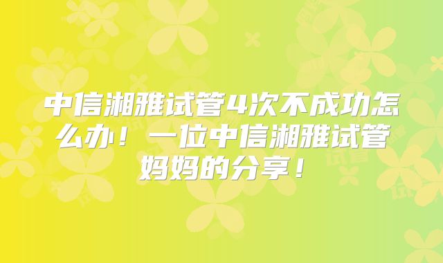 中信湘雅试管4次不成功怎么办！一位中信湘雅试管妈妈的分享！