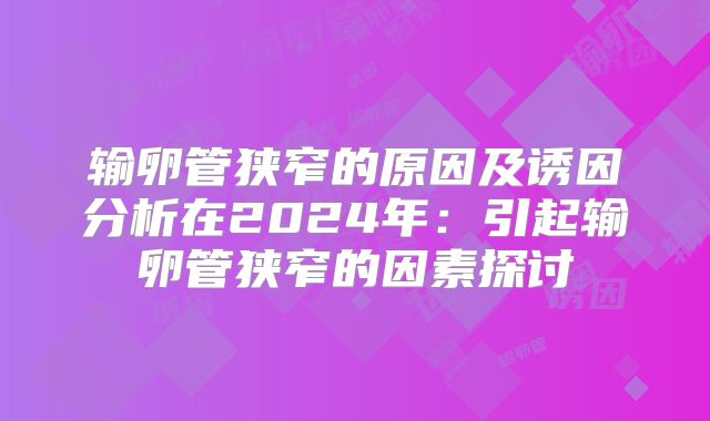 输卵管狭窄的原因及诱因分析在2024年：引起输卵管狭窄的因素探讨