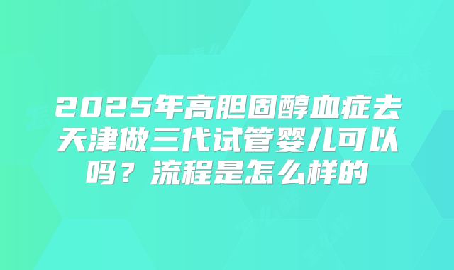 2025年高胆固醇血症去天津做三代试管婴儿可以吗？流程是怎么样的