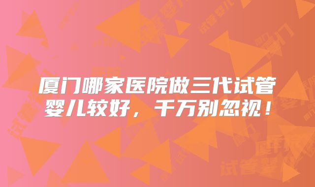 厦门哪家医院做三代试管婴儿较好，千万别忽视！