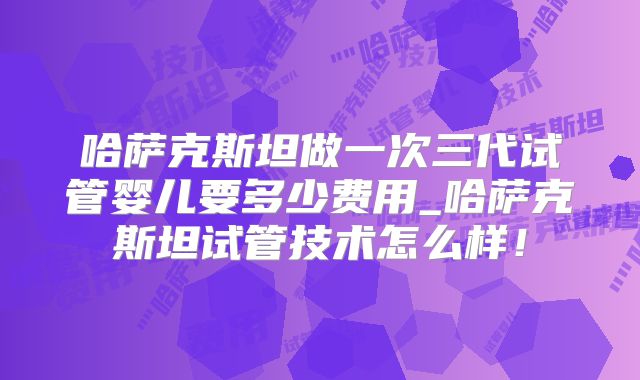哈萨克斯坦做一次三代试管婴儿要多少费用_哈萨克斯坦试管技术怎么样！