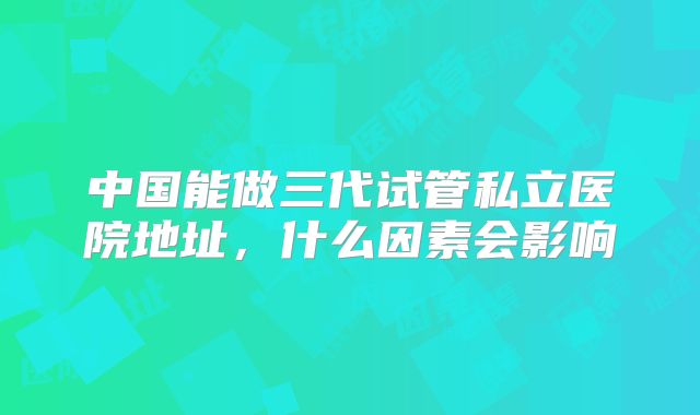 中国能做三代试管私立医院地址，什么因素会影响