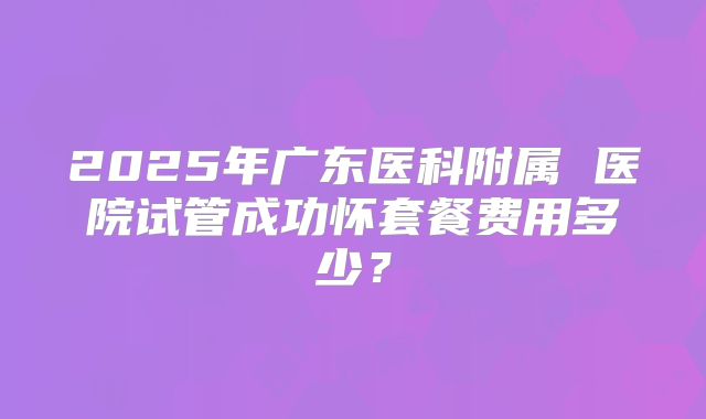 2025年广东医科附属 医院试管成功怀套餐费用多少?