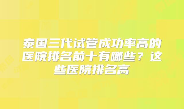 泰国三代试管成功率高的医院排名前十有哪些?这些医院排名高
