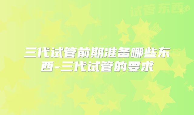 三代试管前期准备哪些东西-三代试管的要求