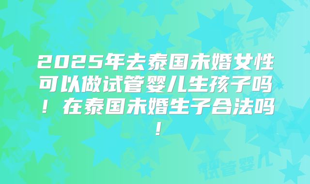 2025年去泰国未婚女性可以做试管婴儿生孩子吗！在泰国未婚生子合法吗！