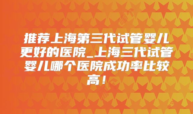 推荐上海第三代试管婴儿更好的医院_上海三代试管婴儿哪个医院成功率比较高！