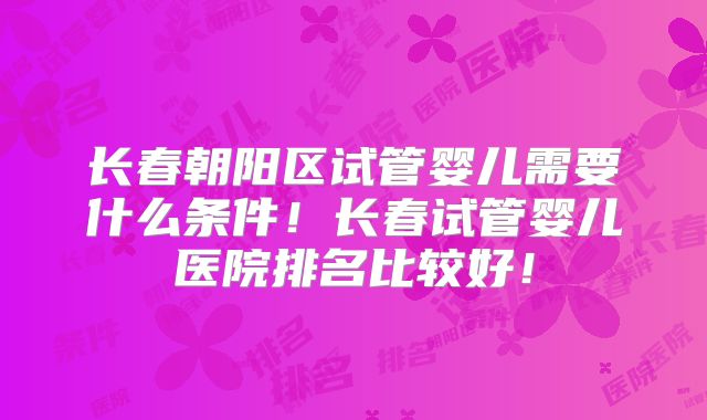 长春朝阳区试管婴儿需要什么条件!长春试管婴儿医院排名比较好!