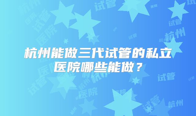 杭州能做三代试管的私立医院哪些能做?