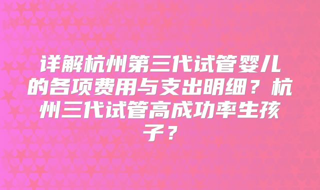 详解杭州第三代试管婴儿的各项费用与支出明细？杭州三代试管高成功率生孩子？