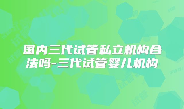 国内三代试管私立机构合法吗-三代试管婴儿机构
