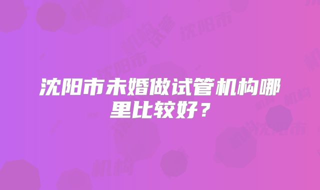 沈阳市未婚做试管机构哪里比较好？