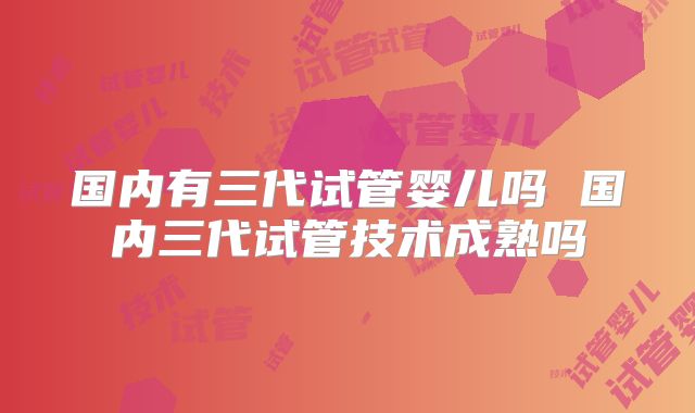 国内有三代试管婴儿吗 国内三代试管技术成熟吗