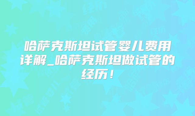 哈萨克斯坦试管婴儿费用详解_哈萨克斯坦做试管的经历!
