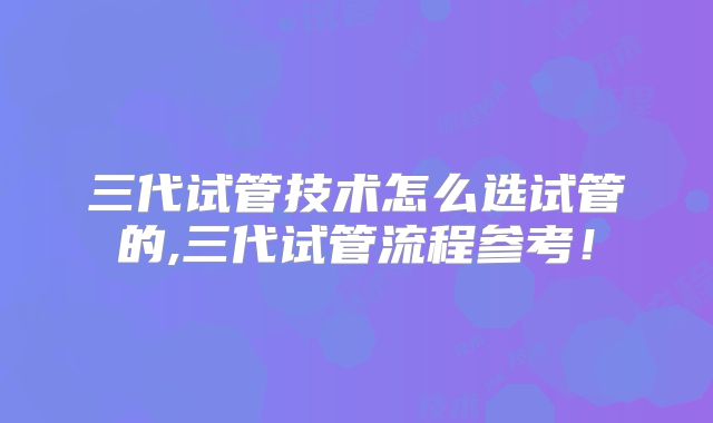 三代试管技术怎么选试管的,三代试管流程参考!