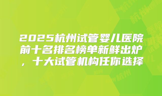 2025杭州试管婴儿医院前十名排名榜单新鲜出炉,十大试管机构任你选择