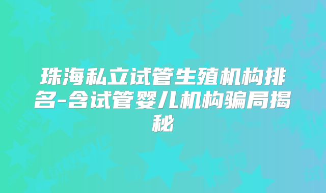 珠海私立试管生殖机构排名-含试管婴儿机构骗局揭秘
