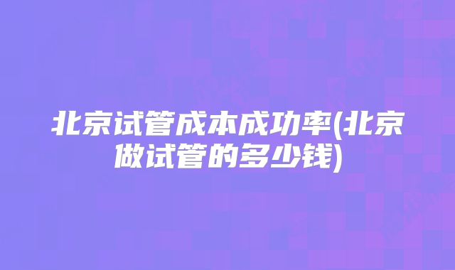 北京试管成本成功率(北京做试管的多少钱)