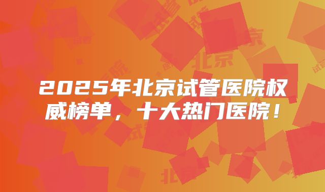 2025年北京试管医院权威榜单,十大热门医院!