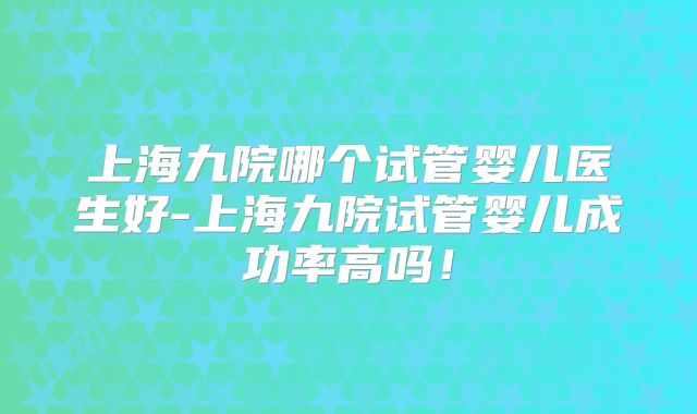 上海九院哪个试管婴儿医生好-上海九院试管婴儿成功率高吗！
