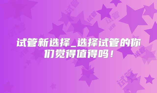 试管新选择_选择试管的你们觉得值得吗！