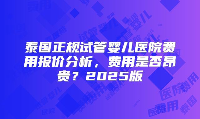 泰国正规试管婴儿医院费用报价分析,费用是否昂贵?2025版