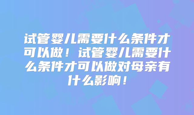 试管婴儿需要什么条件才可以做!试管婴儿需要什么条件才可以做对母亲有什么影响!