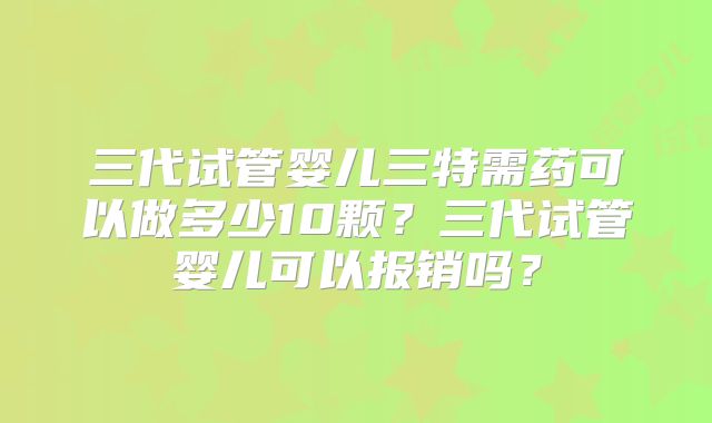 三代试管婴儿三特需药可以做多少10颗？三代试管婴儿可以报销吗？