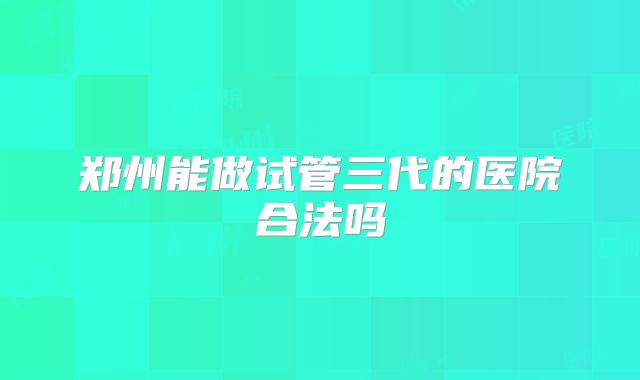 郑州能做试管三代的医院合法吗