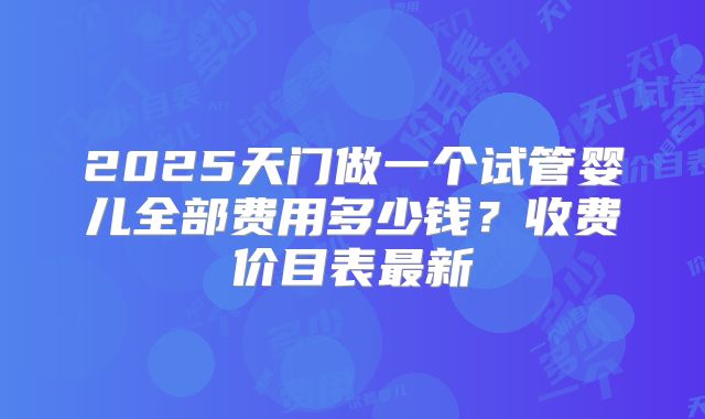 2025天门做一个试管婴儿全部费用多少钱？收费价目表最新