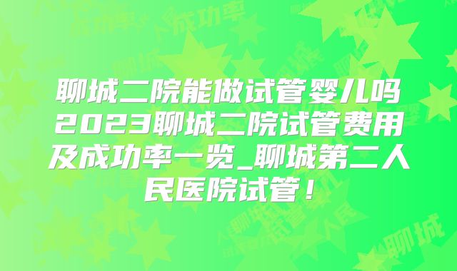 聊城二院能做试管婴儿吗2023聊城二院试管费用及成功率一览_聊城第二人民医院试管！