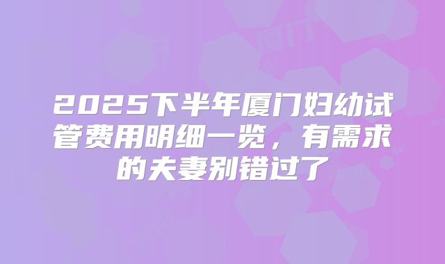 2025下半年厦门妇幼试管费用明细一览，有需求的夫妻别错过了