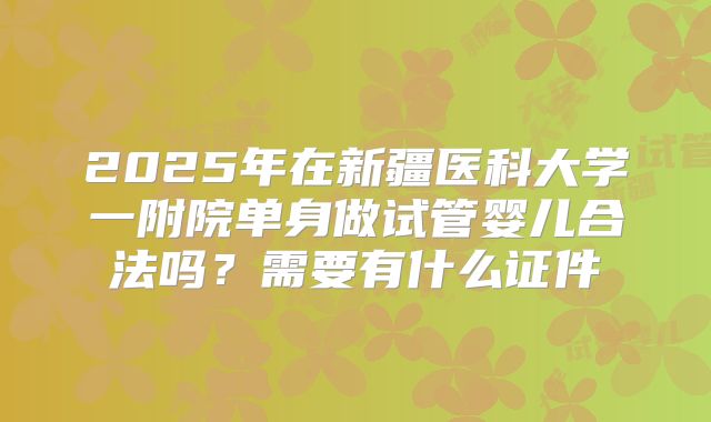 2025年在新疆医科大学一附院单身做试管婴儿合法吗？需要有什么证件