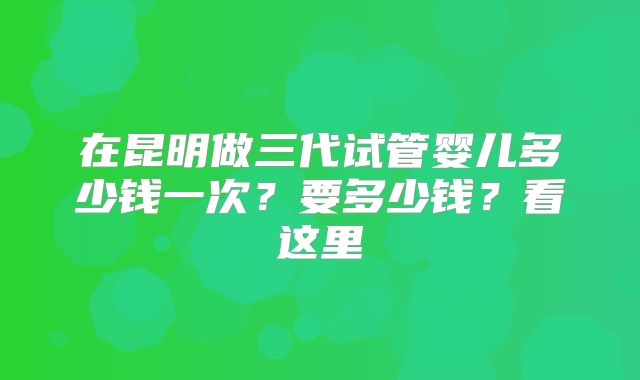 在昆明做三代试管婴儿多少钱一次?要多少钱?看这里