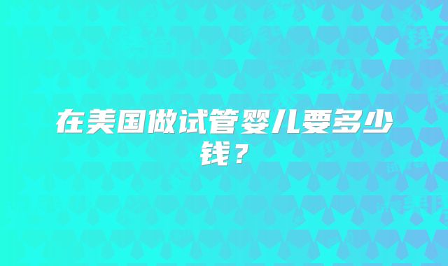 在美国做试管婴儿要多少钱?