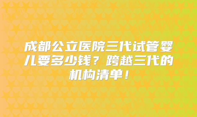 成都公立医院三代试管婴儿要多少钱?跨越三代的机构清单!