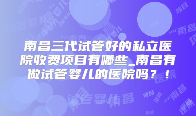 南昌三代试管好的私立医院收费项目有哪些_南昌有做试管婴儿的医院吗？！