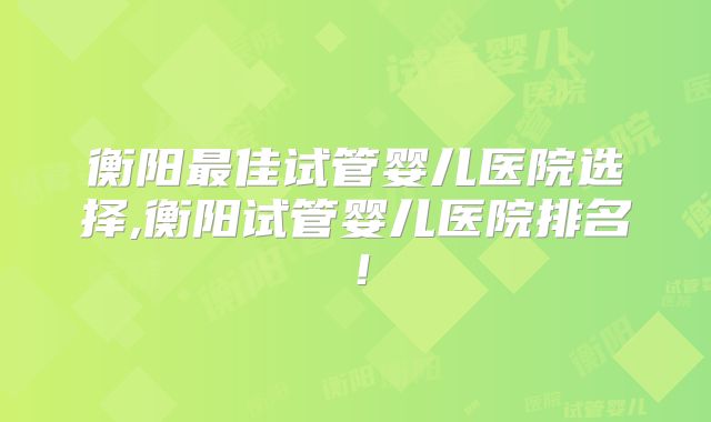 衡阳最佳试管婴儿医院选择,衡阳试管婴儿医院排名!