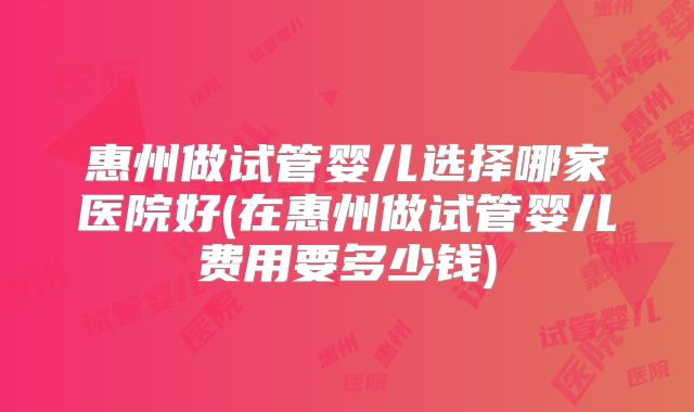 惠州做试管婴儿选择哪家医院好(在惠州做试管婴儿费用要多少钱)