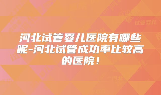 河北试管婴儿医院有哪些呢-河北试管成功率比较高的医院！