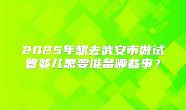 2025年想去武安市做试管婴儿需要准备哪些事?