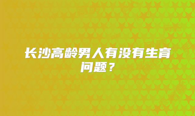 长沙高龄男人有没有生育问题?