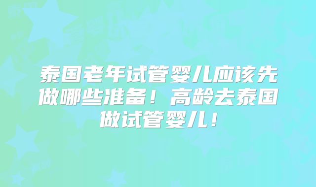 泰国老年试管婴儿应该先做哪些准备！高龄去泰国做试管婴儿！