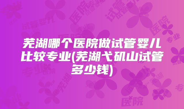 芜湖哪个医院做试管婴儿比较专业(芜湖弋矶山试管多少钱)