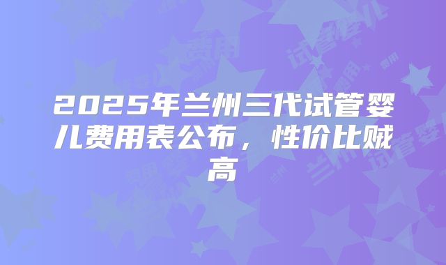 2025年兰州三代试管婴儿费用表公布,性价比贼高