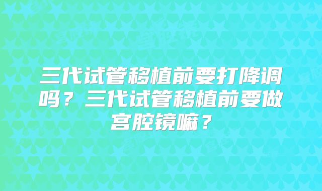 三代试管移植前要打降调吗?三代试管移植前要做宫腔镜嘛?
