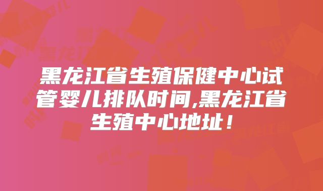 黑龙江省生殖保健中心试管婴儿排队时间,黑龙江省生殖中心地址!