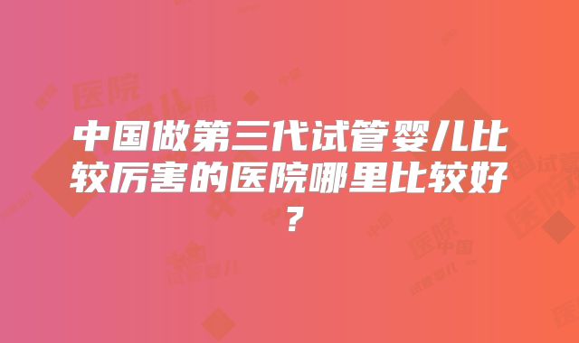 中国做第三代试管婴儿比较厉害的医院哪里比较好?