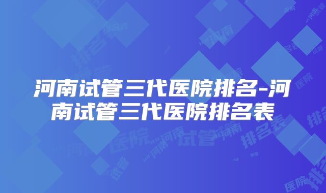 河南试管三代医院排名-河南试管三代医院排名表
